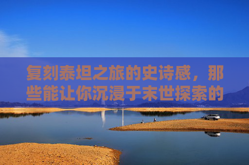 复刻泰坦之旅的史诗感,那些能让你沉浸于末世探索的顶级手游推荐