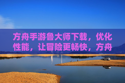 方舟手游鲁大师下载,优化性能,让冒险更畅快,方舟手游鲁大师下载,优化性能,让冒险更畅快
