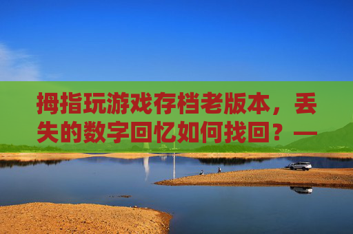 拇指玩游戏存档老版本,丢失的数字回忆如何找回?——老版本存档的重要性与恢复攻略