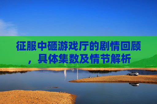 征服中砸游戏厅的剧情回顾,具体集数及情节解析