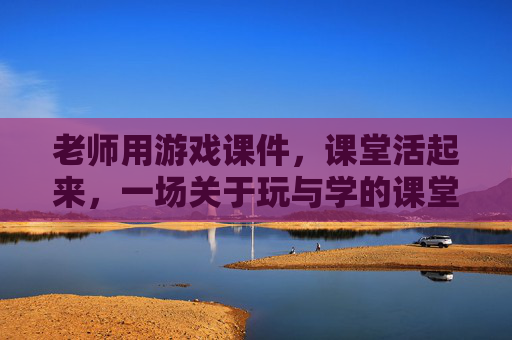 老师用游戏课件,课堂活起来,一场关于玩与学的课堂革命