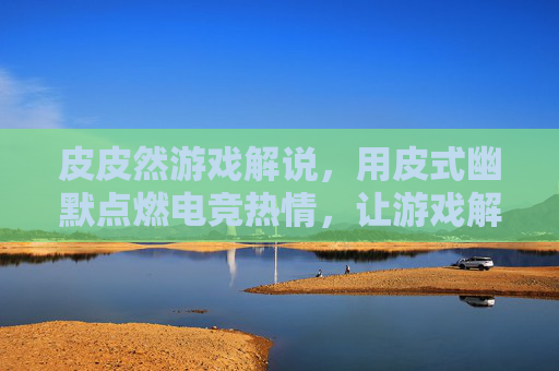皮皮然游戏解说，用皮式幽默点燃电竞热情，让游戏解说不再枯燥