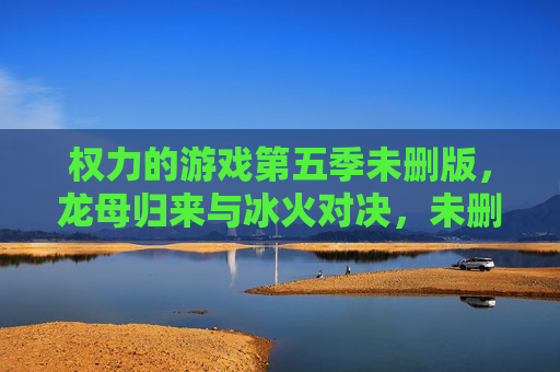 权力的游戏第五季未删版,龙母归来与冰火对决,未删减细节引爆剧情新高度,权力的游戏第五季未删版,龙母归来与冰火对决,未删减细节引爆剧情新高度