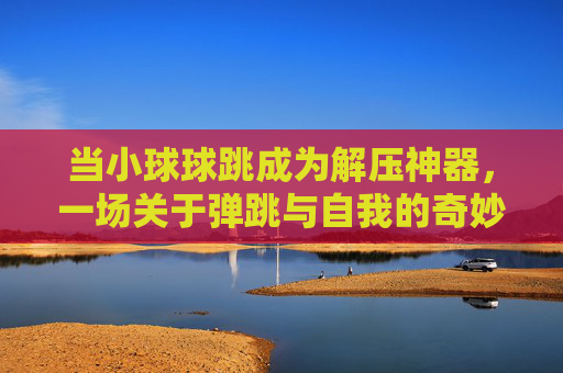 当小球球跳成为解压神器,一场关于弹跳与自我的奇妙旅程,当小球球跳成为解压神器,一场关于弹跳与自我的奇妙旅程