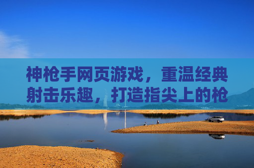 神枪手网页游戏,重温经典射击乐趣,打造指尖上的枪战盛宴
