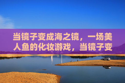 当镜子变成海之镜,一场美人鱼的化妆游戏,当镜子变成海之镜,一场美人鱼的化妆游戏