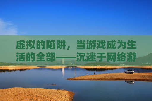 虚拟的陷阱，当游戏成为生活的全部——沉迷于网络游戏的代价与反思，虚拟的陷阱，当游戏成为生活的全部——沉迷于网络游戏的代价与反思