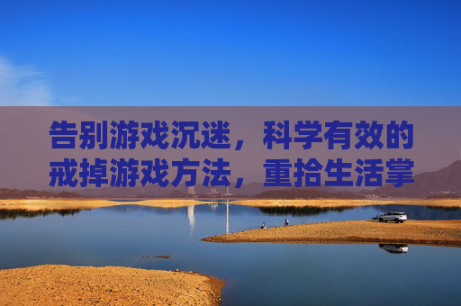 告别游戏沉迷,科学有效的戒掉游戏方法,重拾生活掌控感,告别游戏沉迷,科学有效的戒掉方法,重拾生活掌控感