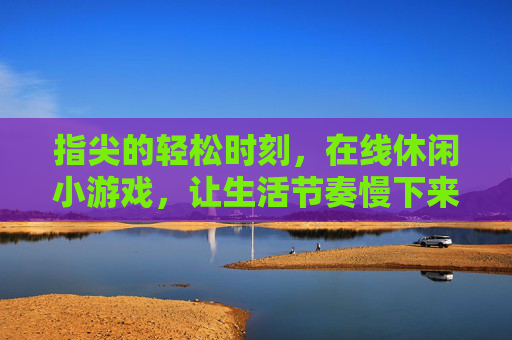 指尖的轻松时刻，在线休闲小游戏，让生活节奏慢下来，快乐随时触手可及