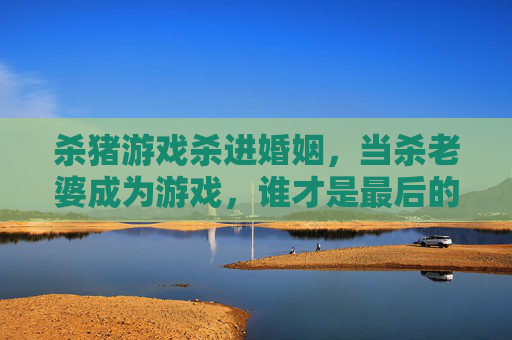 杀猪游戏杀进婚姻,当杀老婆成为游戏,谁才是最后的食肉者?杀猪游戏杀进婚姻,当杀老婆成为游戏,谁才是最后的食肉者?