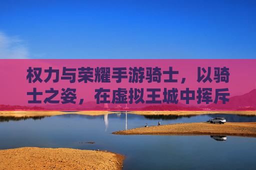 权力与荣耀手游骑士,以骑士之姿,在虚拟王城中挥斥方遒,权力与荣耀手游骑士,以骑士之姿,在虚拟王城中挥斥方遒