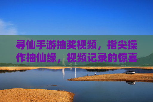 寻仙手游抽奖视频,指尖操作抽仙缘,视频记录的惊喜与乐趣
