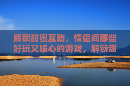 解锁甜蜜互动,情侣间那些好玩又暖心的游戏,解锁甜蜜互动,情侣间那些好玩又暖心的游戏