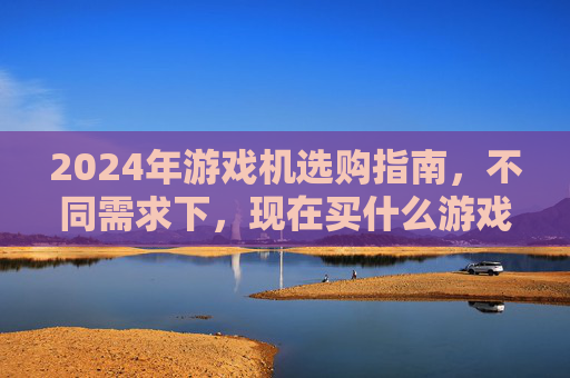 2024年游戏机选购指南，不同需求下，现在买什么游戏机最合适？