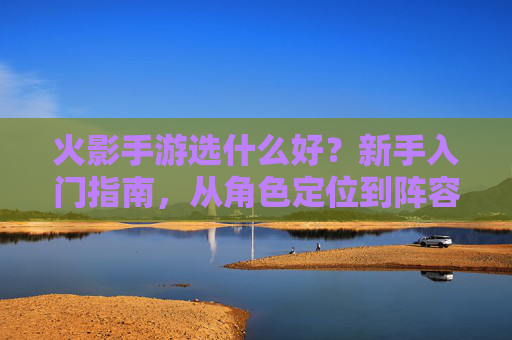 火影手游选什么好?新手入门指南,从角色定位到阵容搭配全解析,火影手游新手选什么好?角色定位与阵容搭配全解析指南