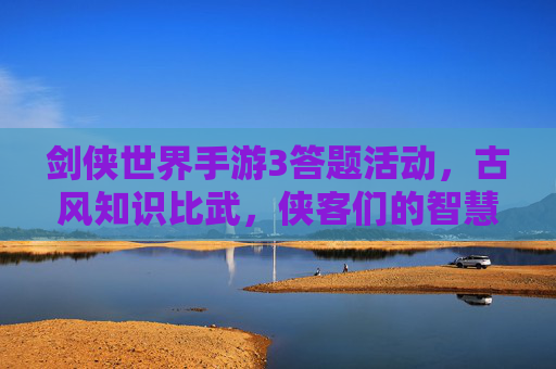 剑侠世界手游3答题活动，古风知识比武，侠客们的智慧新挑战