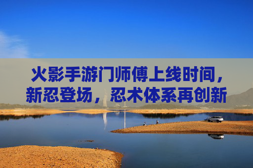 火影手游门师傅上线时间,新忍登场,忍术体系再创新,火影手游门师傅上线时间,新忍登场,忍术体系再创新