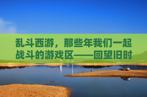 乱斗西游，那些年我们一起战斗的游戏区——回望旧时光里的热血与羁绊，乱斗西游，那些年我们一起战斗的游戏区——回望旧时光里的热血与羁绊
