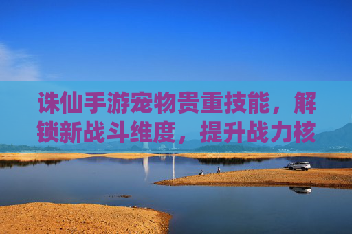 诛仙手游宠物贵重技能，解锁新战斗维度，提升战力核心路径，诛仙手游宠物贵重技能，解锁新战斗维度，提升战力核心路径