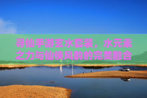 寻仙手游玄水套装,水元素之力与仙侠风韵的完美融合,助你踏浪寻仙路