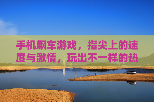 手机飙车游戏，指尖上的速度与激情，玩出不一样的热血体验，手机飙车游戏，指尖上的速度与激情，玩出不一样的热血体验