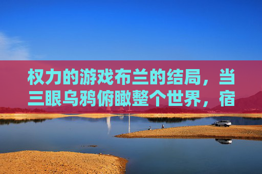 权力的游戏布兰的结局,当三眼乌鸦俯瞰整个世界,宿命与救赎的最终章,权力的游戏布兰的结局,三眼乌鸦俯瞰世界,宿命与救赎的最终章