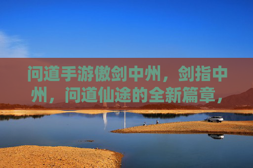 问道手游傲剑中州，剑指中州，问道仙途的全新篇章，问道手游傲剑中州，剑指中州，问道仙途的全新篇章