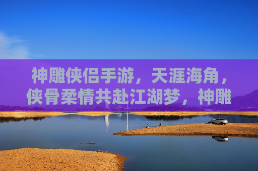 神雕侠侣手游,天涯海角,侠骨柔情共赴江湖梦,神雕侠侣手游,天涯海角,侠骨柔情共赴江湖梦