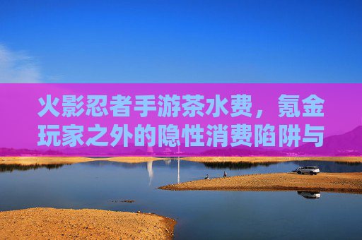火影忍者手游茶水费，氪金玩家之外的隐性消费陷阱与游戏生态反思，火影忍者手游茶水费，氪金玩家之外的隐性消费陷阱与游戏生态反思