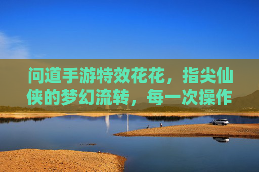 问道手游特效花花,指尖仙侠的梦幻流转,每一次操作都是视觉盛宴,问道手游特效,指尖仙侠的梦幻流转,每一次操作都是视觉盛宴