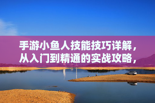 手游小鱼人技能技巧详解，从入门到精通的实战攻略，手游小鱼人技能技巧详解，从入门到精通的实战攻略