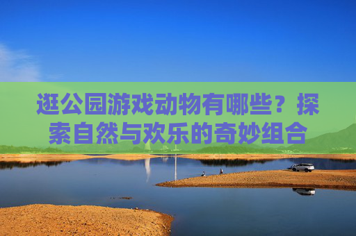 逛公园游戏动物有哪些?探索自然与欢乐的奇妙组合