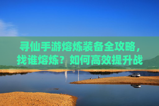 寻仙手游熔炼装备全攻略，找谁熔炼？如何高效提升战力？寻仙手游装备熔炼全攻略，找谁熔炼+高效提升战力技巧