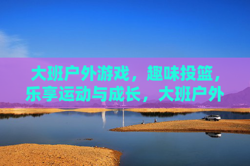 大班户外游戏，趣味投篮，乐享运动与成长，大班户外游戏，趣味投篮，乐享运动与成长