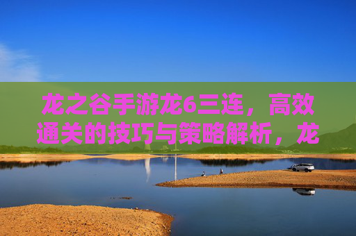 龙之谷手游龙6三连，高效通关的技巧与策略解析，龙之谷手游龙6三连高效通关技巧与策略解析
