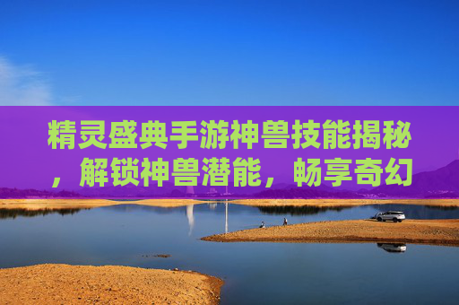 精灵盛典手游神兽技能揭秘，解锁神兽潜能，畅享奇幻冒险之旅，精灵盛典手游神兽技能揭秘，解锁神兽潜能，畅享奇幻冒险之旅