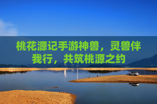 桃花源记手游神兽,灵兽伴我行,共筑桃源之约