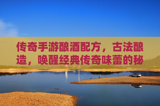传奇手游酿酒配方，古法酿造，唤醒经典传奇味蕾的秘籍，传奇手游酿酒配方，古法酿造，唤醒经典传奇味蕾的秘籍