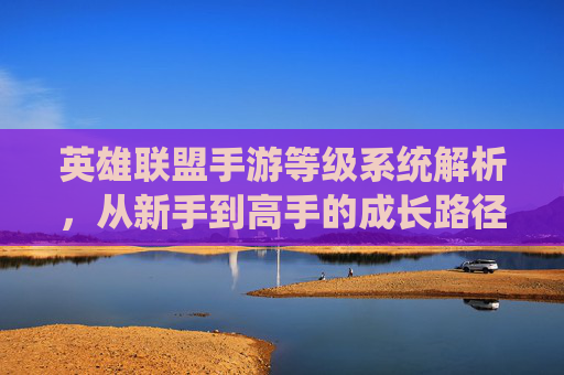 英雄联盟手游等级系统解析，从新手到高手的成长路径与意义，英雄联盟手游等级系统解析，从新手到高手的成长路径与意义