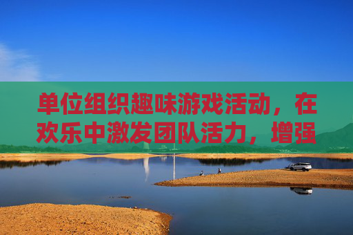 单位组织趣味游戏活动，在欢乐中激发团队活力，增强凝聚力，单位趣味游戏活动，在欢乐中激发团队活力，增强凝聚力