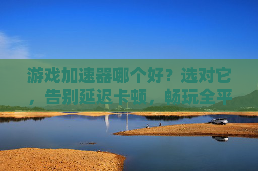 游戏加速器哪个好?选对它,告别延迟卡顿,畅玩全平台游戏,游戏加速器哪个好?选对它告别延迟卡顿,畅玩全平台游戏