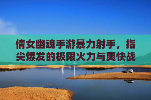 倩女幽魂手游暴力射手，指尖爆发的极限火力与爽快战斗，倩女幽魂手游暴力射手，指尖爆发的极限火力与爽快战斗