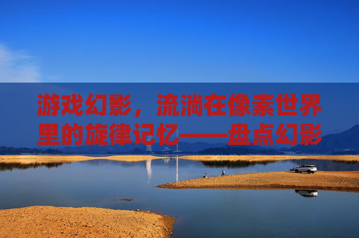 游戏幻影，流淌在像素世界里的旋律记忆——盘点幻影所有歌曲的动人故事，游戏幻影，流淌在像素世界里的旋律记忆——盘点幻影所有歌曲的动人故事