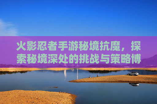 火影忍者手游秘境抗魔,探索秘境深处的挑战与策略博弈,火影忍者手游秘境抗魔,探索秘境深处的挑战与策略博弈