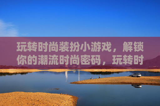玩转时尚装扮小游戏,解锁你的潮流时尚密码,玩转时尚装扮小游戏,解锁你的潮流时尚密码