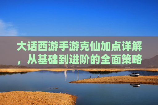 大话西游手游克仙加点详解，从基础到进阶的全面策略，大话西游手游克仙加点详解，从基础到进阶的全面策略