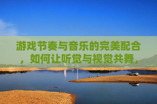游戏节奏与音乐的完美配合，如何让听觉与视觉共舞，沉浸式体验升级，游戏节奏与音乐配合，听觉与视觉共舞的沉浸式体验升级