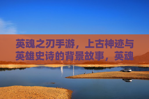 英魂之刃手游，上古神迹与英雄史诗的背景故事，英魂之刃手游，上古神迹与英雄史诗的背景故事