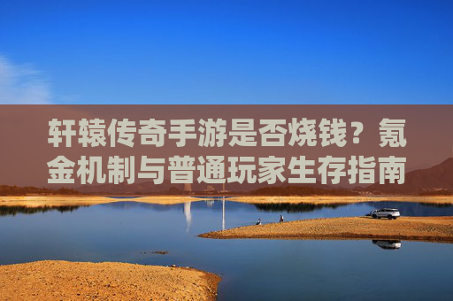 轩辕传奇手游是否烧钱？氪金机制与普通玩家生存指南，轩辕传奇手游是否烧钱？氪金机制解析与普通玩家生存指南