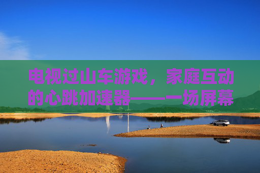 电视过山车游戏，家庭互动的心跳加速器——一场屏幕里的刺激与欢笑，电视过山车游戏，家庭互动的心跳加速器——一场屏幕里的刺激与欢笑